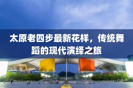 太原老四步最新花樣，傳統(tǒng)舞蹈的現(xiàn)代演繹之旅