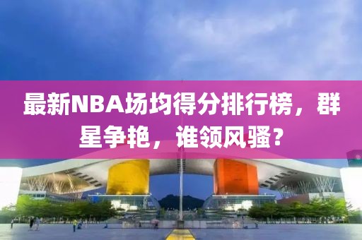 最新NBA場均得分排行榜，群星爭艷，誰領(lǐng)風(fēng)騷？
