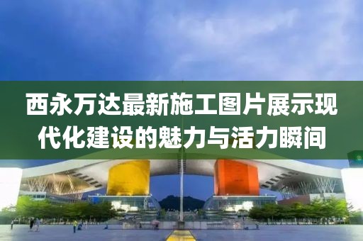 西永萬達(dá)最新施工圖片展示現(xiàn)代化建設(shè)的魅力與活力瞬間