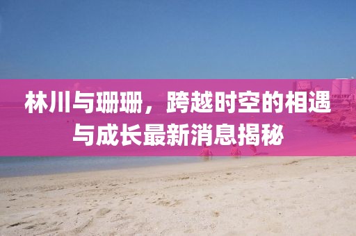 林川與珊珊，跨越時(shí)空的相遇與成長最新消息揭秘