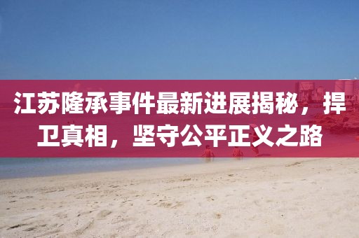 江蘇隆承事件最新進(jìn)展揭秘，捍衛(wèi)真相，堅(jiān)守公平正義之路