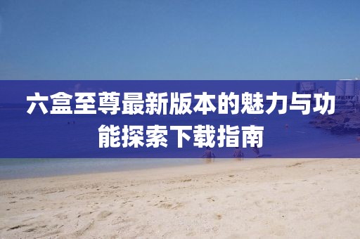 六盒至尊最新版本的魅力與功能探索下載指南