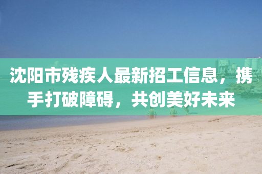 沈陽市殘疾人最新招工信息，攜手打破障礙，共創(chuàng)美好未來