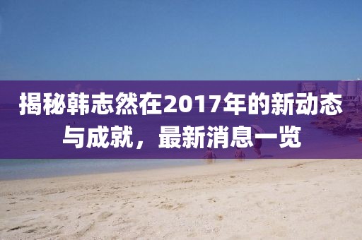 揭秘韓志然在2017年的新動態(tài)與成就，最新消息一覽