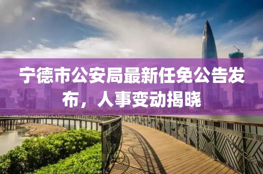 寧德市公安局最新任免公告發(fā)布，人事變動揭曉