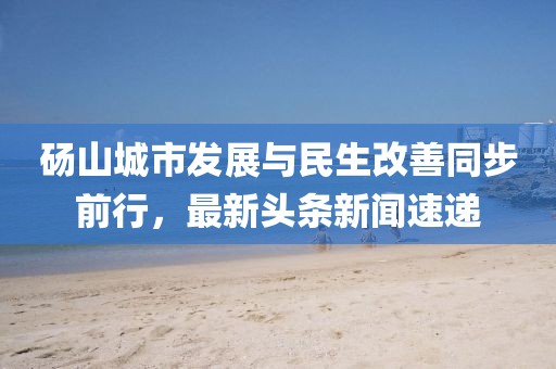 碭山城市發(fā)展與民生改善同步前行，最新頭條新聞速遞