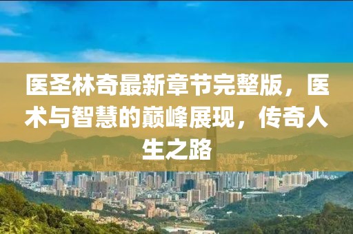 醫(yī)圣林奇最新章節(jié)完整版，醫(yī)術(shù)與智慧的巔峰展現(xiàn)，傳奇人生之路