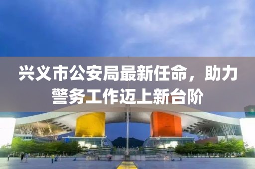 興義市公安局最新任命，助力警務(wù)工作邁上新臺階