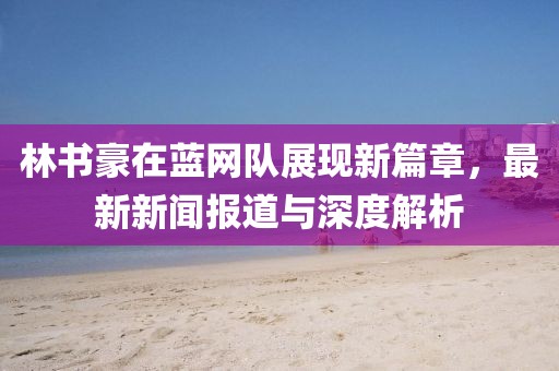 林書豪在藍(lán)網(wǎng)隊(duì)展現(xiàn)新篇章，最新新聞報(bào)道與深度解析