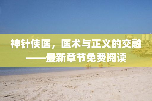 神針俠醫(yī)，醫(yī)術與正義的交融——最新章節(jié)免費閱讀