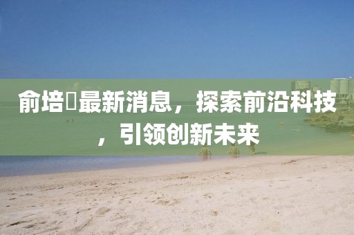 俞培俤最新消息，探索前沿科技，引領(lǐng)創(chuàng)新未來