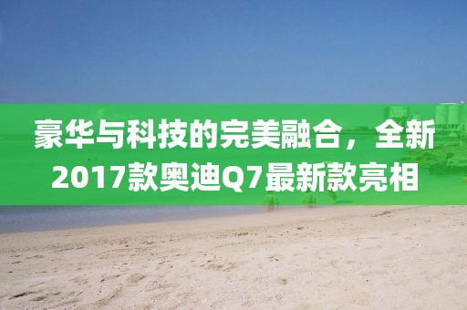 豪華與科技的完美融合，全新2017款奧迪Q7最新款亮相