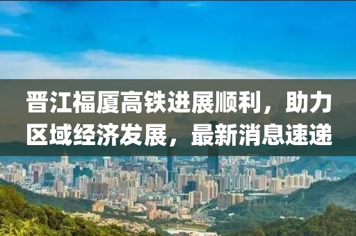 晉江福廈高鐵進展順利，助力區(qū)域經(jīng)濟發(fā)展，最新消息速遞