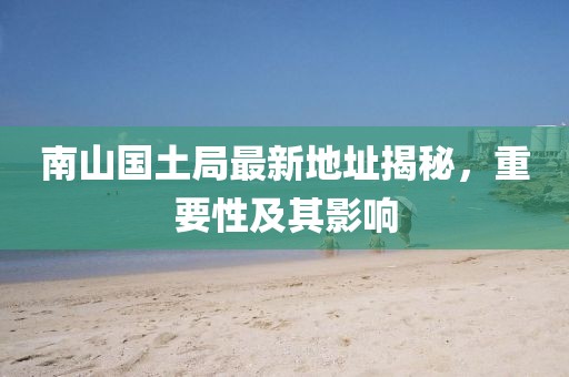 南山國(guó)土局最新地址揭秘，重要性及其影響