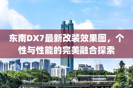 東南DX7最新改裝效果圖，個性與性能的完美融合探索