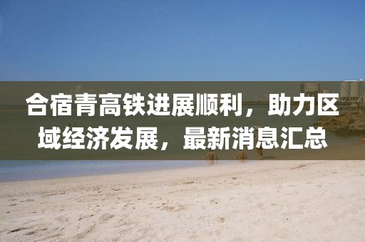 合宿青高鐵進(jìn)展順利，助力區(qū)域經(jīng)濟(jì)發(fā)展，最新消息匯總