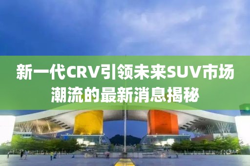 新一代CRV引領(lǐng)未來SUV市場(chǎng)潮流的最新消息揭秘