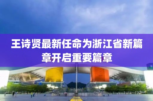 王詩賢最新任命為浙江省新篇章開啟重要篇章
