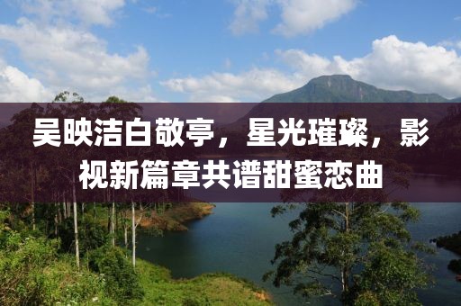 吳映潔白敬亭，星光璀璨，影視新篇章共譜甜蜜戀曲