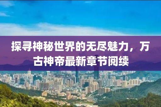 探尋神秘世界的無盡魅力，萬古神帝最新章節(jié)閱續(xù)