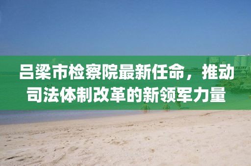 呂梁市檢察院最新任命，推動司法體制改革的新領(lǐng)軍力量