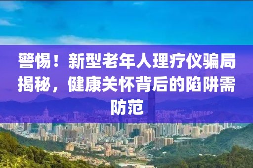 警惕！新型老年人理療儀騙局揭秘，健康關(guān)懷背后的陷阱需防范