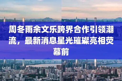 周冬雨余文樂跨界合作引領(lǐng)潮流，最新消息星光璀璨亮相熒幕前