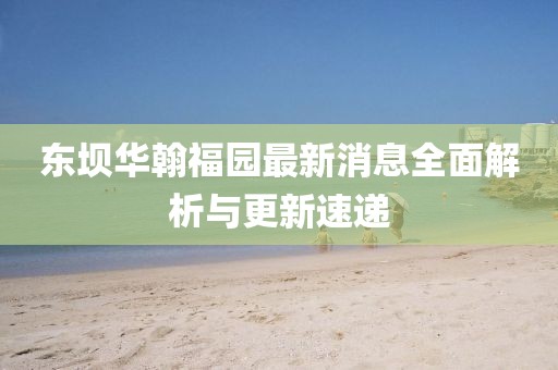 東壩華翰福園最新消息全面解析與更新速遞