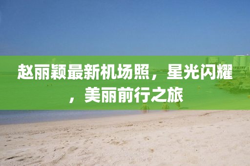 趙麗穎最新機場照，星光閃耀，美麗前行之旅