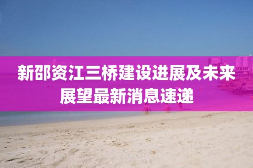 新邵資江三橋建設(shè)進展及未來展望最新消息速遞