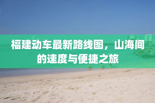 福建動(dòng)車最新路線圖，山海間的速度與便捷之旅