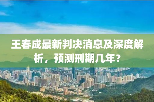 王春成最新判決消息及深度解析，預(yù)測刑期幾年？