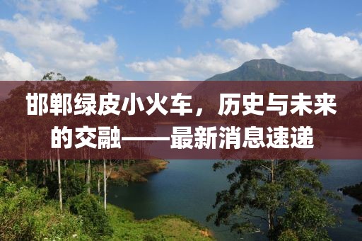 邯鄲綠皮小火車，歷史與未來的交融——最新消息速遞