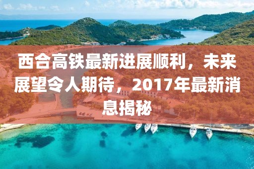 西合高鐵最新進(jìn)展順利，未來(lái)展望令人期待，2017年最新消息揭秘