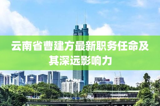 云南省曹建方最新職務(wù)任命及其深遠(yuǎn)影響力
