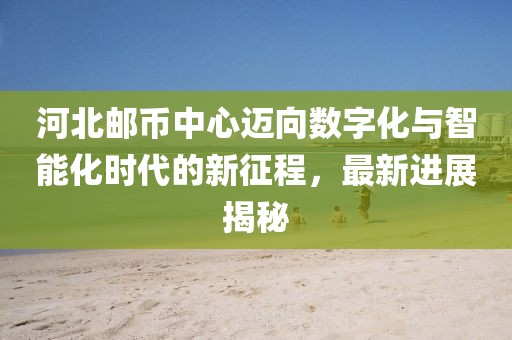河北郵幣中心邁向數(shù)字化與智能化時(shí)代的新征程，最新進(jìn)展揭秘