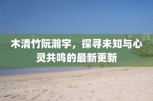 木清竹阮瀚宇，探尋未知與心靈共鳴的最新更新