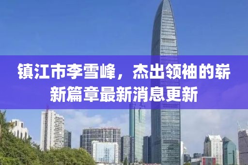 鎮(zhèn)江市李雪峰，杰出領袖的嶄新篇章最新消息更新