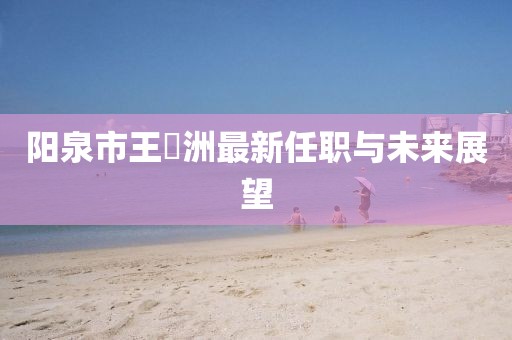 陽泉市王湜洲最新任職與未來展望