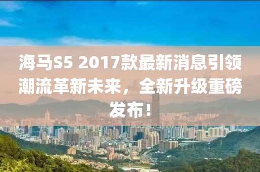 海馬S5 2017款最新消息引領(lǐng)潮流革新未來，全新升級(jí)重磅發(fā)布！
