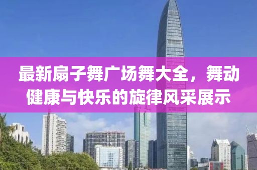 最新扇子舞廣場(chǎng)舞大全，舞動(dòng)健康與快樂的旋律風(fēng)采展示