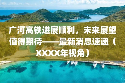 廣河高鐵進(jìn)展順利，未來展望值得期待——最新消息速遞（XXXX年視角）