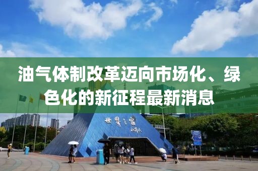 油氣體制改革邁向市場(chǎng)化、綠色化的新征程最新消息