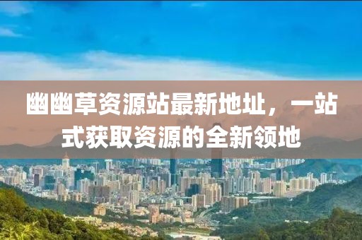 幽幽草資源站最新地址，一站式獲取資源的全新領(lǐng)地