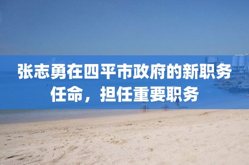 張志勇在四平市政府的新職務(wù)任命，擔(dān)任重要職務(wù)