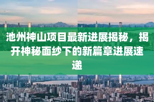 池州神山項(xiàng)目最新進(jìn)展揭秘，揭開神秘面紗下的新篇章進(jìn)展速遞