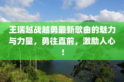 王瑞越戰(zhàn)越勇最新歌曲的魅力與力量，勇往直前，激勵(lì)人心！