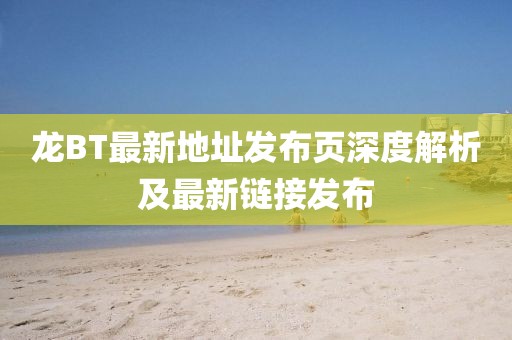 龍BT最新地址發(fā)布頁深度解析及最新鏈接發(fā)布