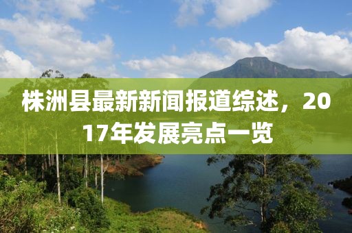 株洲縣最新新聞報(bào)道綜述，2017年發(fā)展亮點(diǎn)一覽