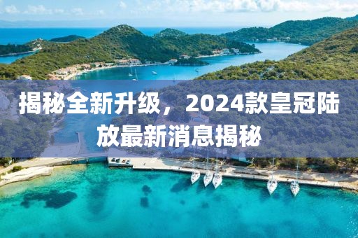 揭秘全新升級，2024款皇冠陸放最新消息揭秘
